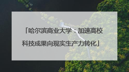哈尔滨商业大学：加速高校科技成果向现实生产力转化