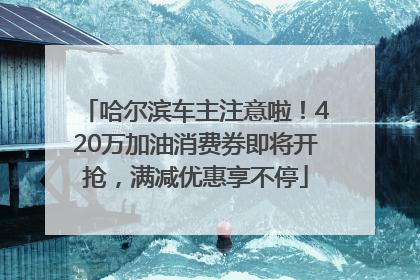 哈尔滨车主注意啦！420万加油消费券即将开抢，满减优惠享不停
