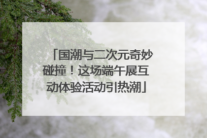 国潮与二次元奇妙碰撞！这场端午展互动体验活动引热潮