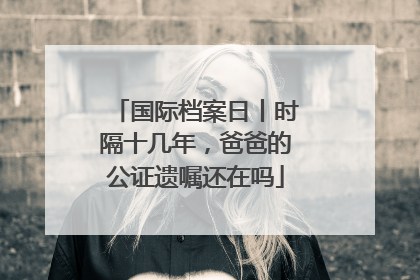 国际档案日丨时隔十几年，爸爸的公证遗嘱还在吗