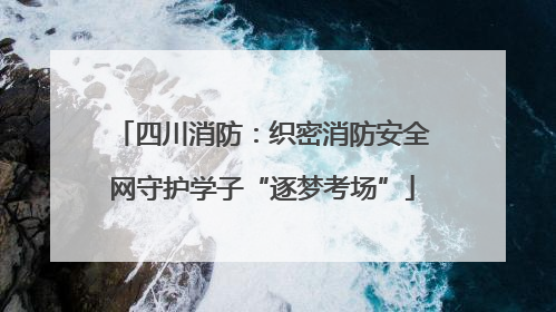 四川消防：织密消防安全网守护学子“逐梦考场”