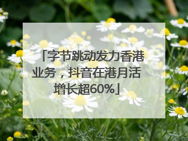 字节跳动发力香港业务，抖音在港月活增长超60%