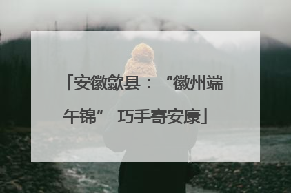 安徽歙县：“徽州端午锦” 巧手寄安康