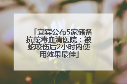 宜宾公布5家储备抗蛇毒血清医院：被蛇咬伤后2小时内使用效果最佳