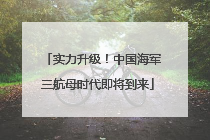 实力升级！中国海军三航母时代即将到来