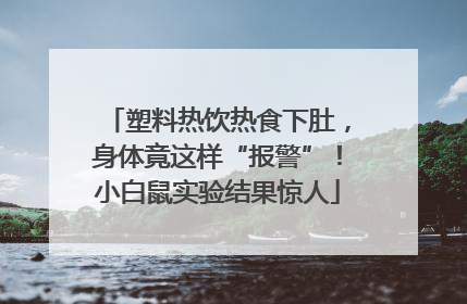 塑料热饮热食下肚，身体竟这样“报警”！小白鼠实验结果惊人