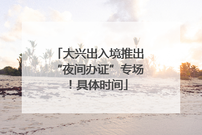 大兴出入境推出“夜间办证”专场！具体时间