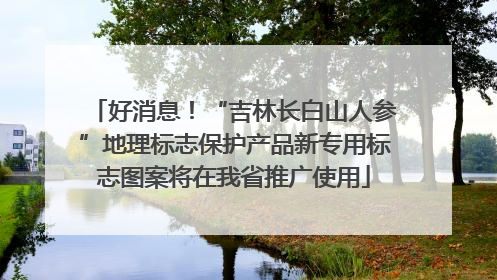 好消息!“吉林长白山人参”地理标志保护产品新专用标志图案将在我省推广使用