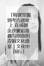 将课堂搬到考古遗址上 在成都金沙邂逅童趣与创意的青铜文化盛宴｜文化中国行