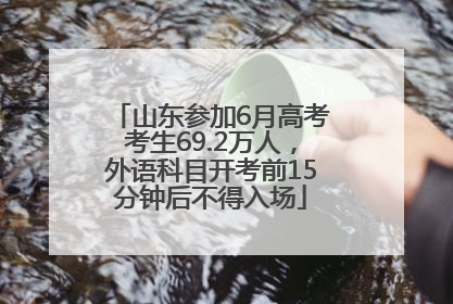 山东参加6月高考考生69.2万人，外语科目开考前15分钟后不得入场