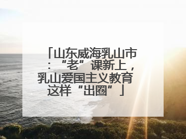 山东威海乳山市：“老”课新上，乳山爱国主义教育这样“出圈”