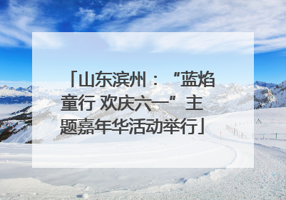 山东滨州：“蓝焰童行 欢庆六一”主题嘉年华活动举行