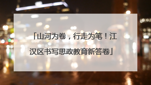 山河为卷，行走为笔！江汉区书写思政教育新答卷