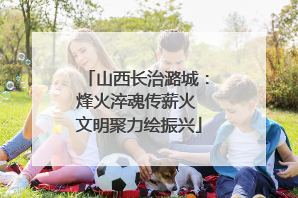 山西长治潞城：烽火淬魂传薪火 文明聚力绘振兴