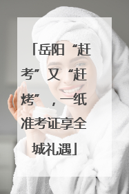 岳阳“赶考”又“赶烤”，一纸准考证享全城礼遇