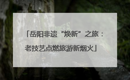 岳阳非遗“焕新”之旅：老技艺点燃旅游新烟火