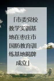 市委党校教学实训基地在枣庄市国防教育训练基地揭牌成立