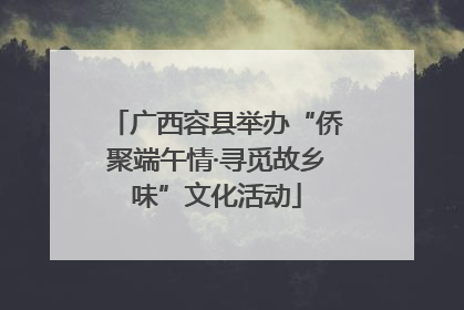 广西容县举办“侨聚端午情·寻觅故乡味”文化活动