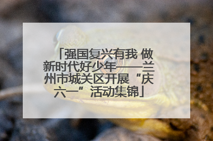 强国复兴有我 做新时代好少年——兰州市城关区开展“庆六一”活动集锦