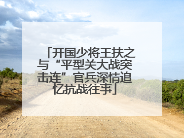 开国少将王扶之与“平型关大战突击连”官兵深情追忆抗战往事