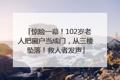 惊险一幕！102岁老人把窗户当成门，从三楼坠落！救人者发声
