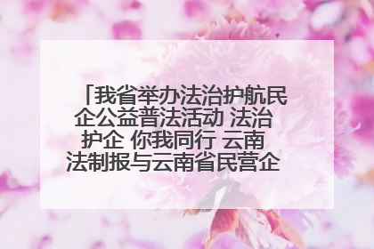 我省举办法治护航民企公益普法活动 法治护企 你我同行 云南法制报与云南省民营企业家协会携手共建“媒体+协会+企业”法治服务生态圈