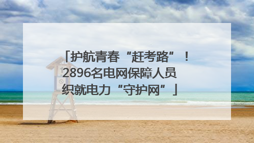 护航青春“赶考路”！2896名电网保障人员织就电力“守护网”