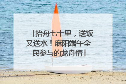 抬舟七十里，送饭又送水！麻阳端午全民参与的龙舟情
