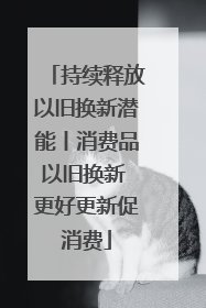 持续释放以旧换新潜能丨消费品以旧换新 更好更新促消费
