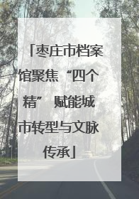 枣庄市档案馆聚焦“四个精” 赋能城市转型与文脉传承