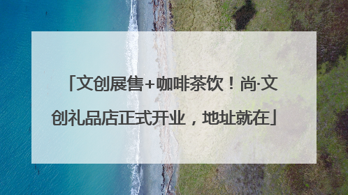 文创展售+咖啡茶饮！尚·文创礼品店正式开业，地址就在