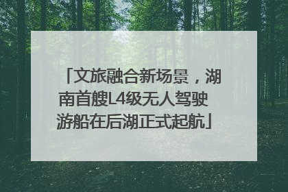 文旅融合新场景，湖南首艘L4级无人驾驶游船在后湖正式起航