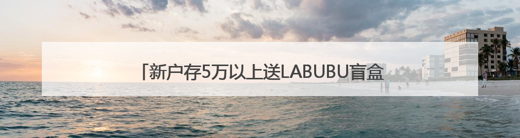 新户存5万以上送LABUBU盲盒，平安银行多地分支行跟进，工作人员：是行里统一的，进货渠道不清楚