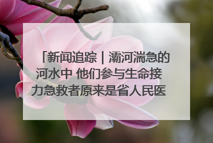 新闻追踪｜灞河湍急的河水中 他们参与生命接力急救者原来是省人民医院00后男护士