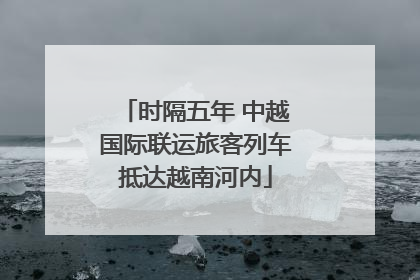 时隔五年 中越国际联运旅客列车抵达越南河内