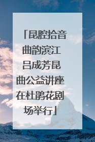 昆腔拾音 曲韵滨江 吕成芳昆曲公益讲座在杜鹃花剧场举行