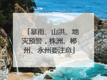暴雨、山洪、地灾预警，株洲、郴州、永州要注意