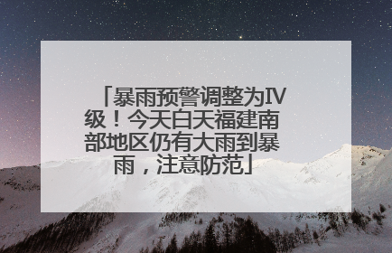 暴雨预警调整为Ⅳ级！今天白天福建南部地区仍有大雨到暴雨，注意防范