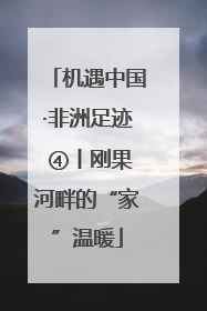 机遇中国·非洲足迹 ④丨刚果河畔的“家”温暖