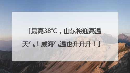 最高38℃，山东将迎高温天气！威海气温也升升升！
