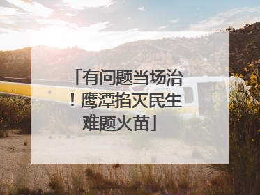 有问题当场治！鹰潭掐灭民生难题火苗