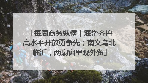 每周商务纵横｜海岱齐鲁，高水平开放勇争先；南义乌北临沂，两扇窗里观外贸