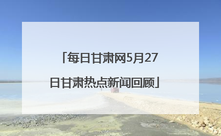 每日甘肃网5月27日甘肃热点新闻回顾