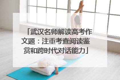 武汉名师解读高考作文题：注重考查阅读鉴赏和跨时代对话能力