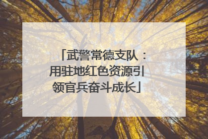 武警常德支队：用驻地红色资源引领官兵奋斗成长