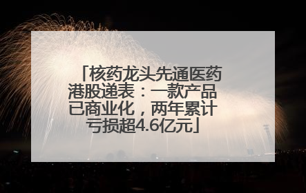 核药龙头先通医药港股递表：一款产品已商业化，两年累计亏损超4.6亿元