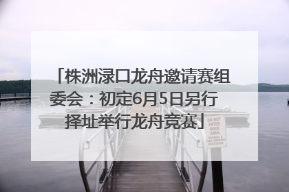 株洲渌口龙舟邀请赛组委会：初定6月5日另行择址举行龙舟竞赛