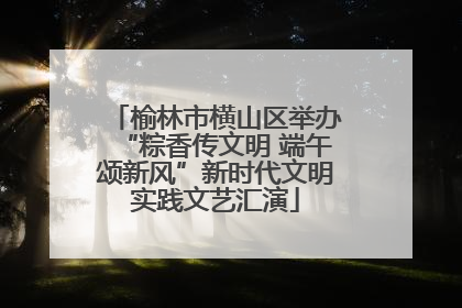 榆林市横山区举办“粽香传文明 端午颂新风”新时代文明实践文艺汇演