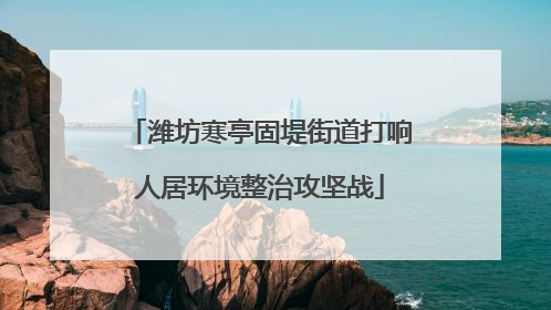 潍坊寒亭固堤街道打响人居环境整治攻坚战