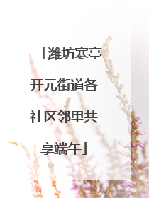 潍坊寒亭开元街道各社区邻里共享端午